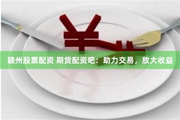 赣州股票配资 期货配资吧：助力交易，放大收益