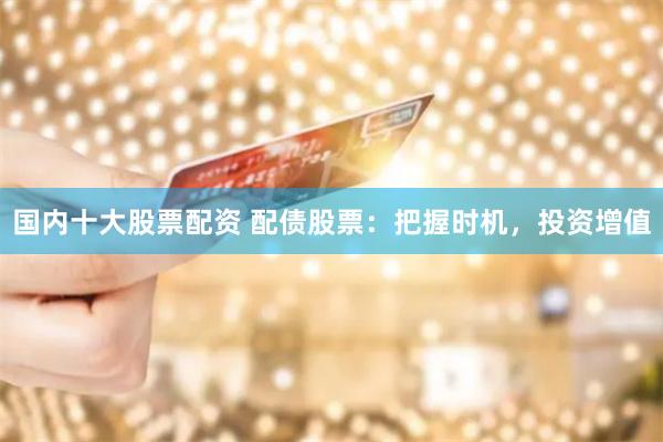 国内十大股票配资 配债股票：把握时机，投资增值