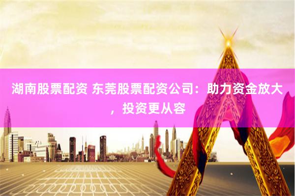 湖南股票配资 东莞股票配资公司：助力资金放大，投资更从容