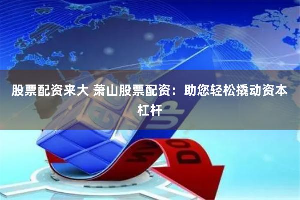股票配资来大 萧山股票配资：助您轻松撬动资本杠杆