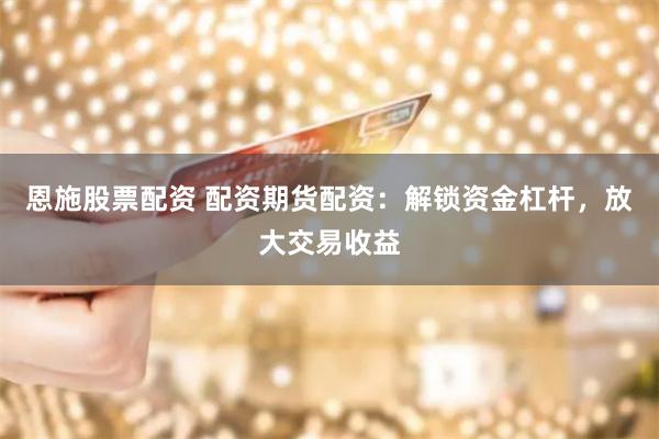 恩施股票配资 配资期货配资：解锁资金杠杆，放大交易收益