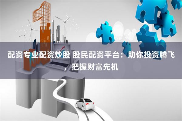 配资专业配资炒股 股民配资平台:助你投资腾飞,把握财富先机
