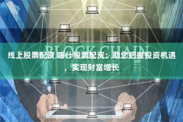 线上股票配资 喀什股票配资:助您把握投资机遇,实现财富增长